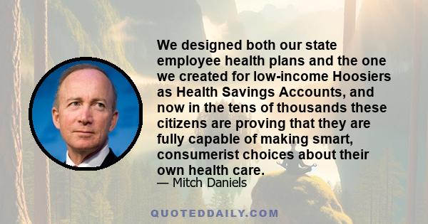 We designed both our state employee health plans and the one we created for low-income Hoosiers as Health Savings Accounts, and now in the tens of thousands these citizens are proving that they are fully capable of