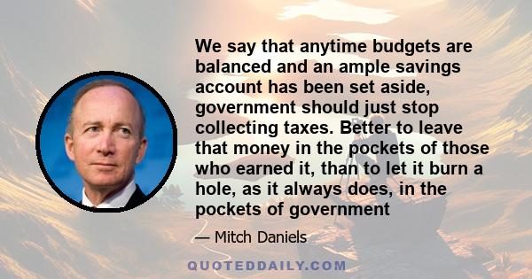 We say that anytime budgets are balanced and an ample savings account has been set aside, government should just stop collecting taxes. Better to leave that money in the pockets of those who earned it, than to let it