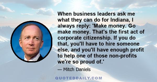 When business leaders ask me what they can do for Indiana, I always reply: 'Make money. Go make money. That's the first act of corporate citizenship. If you do that, you'll have to hire someone else, and you'll have