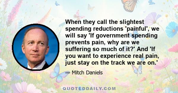 When they call the slightest spending reductions 'painful', we will say 'If government spending prevents pain, why are we suffering so much of it?' And 'If you want to experience real pain, just stay on the track we are 