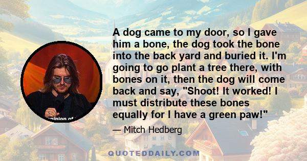 A dog came to my door, so I gave him a bone, the dog took the bone into the back yard and buried it. I'm going to go plant a tree there, with bones on it, then the dog will come back and say, Shoot! It worked! I must