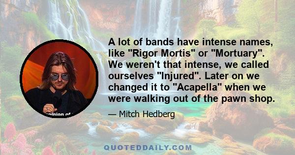 A lot of bands have intense names, like Rigor Mortis or Mortuary. We weren't that intense, we called ourselves Injured. Later on we changed it to Acapella when we were walking out of the pawn shop.