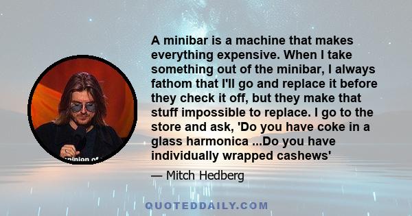 A minibar is a machine that makes everything expensive. When I take something out of the minibar, I always fathom that I'll go and replace it before they check it off, but they make that stuff impossible to replace. I