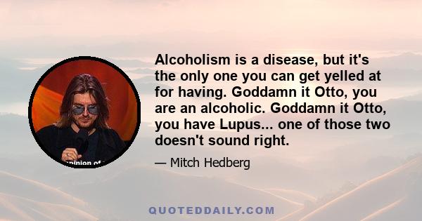 Alcoholism is a disease, but it's the only one you can get yelled at for having. Goddamn it Otto, you are an alcoholic. Goddamn it Otto, you have Lupus... one of those two doesn't sound right.