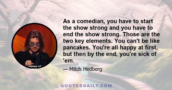 As a comedian, you have to start the show strong and you have to end the show strong. Those are the two key elements. You can't be like pancakes. You're all happy at first, but then by the end, you're sick of 'em.