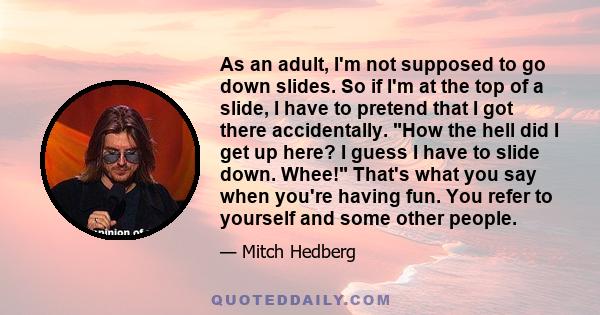 As an adult, I'm not supposed to go down slides. So if I'm at the top of a slide, I have to pretend that I got there accidentally. How the hell did I get up here? I guess I have to slide down. Whee! That's what you say