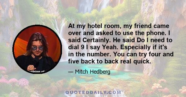 At my hotel room, my friend came over and asked to use the phone. I said Certainly. He said Do I need to dial 9 I say Yeah. Especially if it's in the number. You can try four and five back to back real quick.