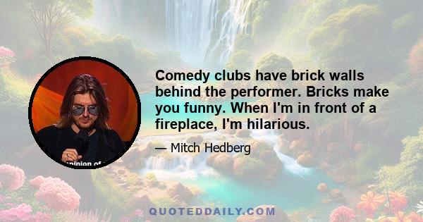 Comedy clubs have brick walls behind the performer. Bricks make you funny. When I'm in front of a fireplace, I'm hilarious.