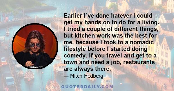 Earlier I`ve done hatever I could get my hands on to do for a living. I tried a couple of different things, but kitchen work was the best for me, because I took to a nomadic lifestyle before I started doing comedy. If