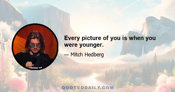 Every picture of you is when you were younger.