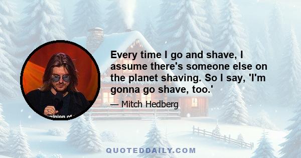 Every time I go and shave, I assume there's someone else on the planet shaving. So I say, 'I'm gonna go shave, too.'