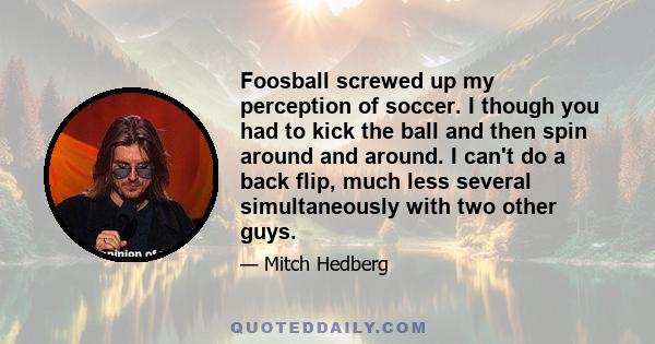 Foosball screwed up my perception of soccer. I though you had to kick the ball and then spin around and around. I can't do a back flip, much less several simultaneously with two other guys.