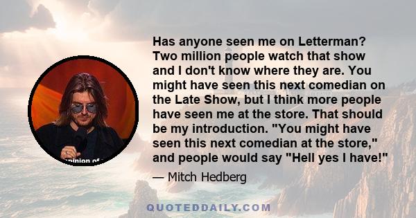 Has anyone seen me on Letterman? Two million people watch that show and I don't know where they are. You might have seen this next comedian on the Late Show, but I think more people have seen me at the store. That