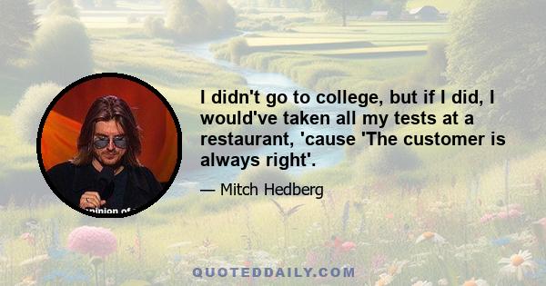 I didn't go to college, but if I did, I would've taken all my tests at a restaurant, 'cause 'The customer is always right'.