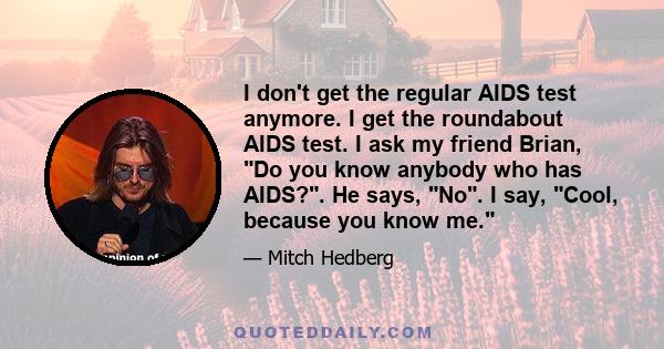 I don't get the regular AIDS test anymore. I get the roundabout AIDS test. I ask my friend Brian, Do you know anybody who has AIDS?. He says, No. I say, Cool, because you know me.