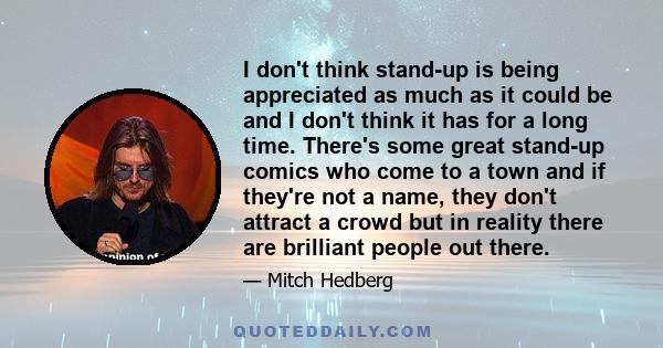 I don't think stand-up is being appreciated as much as it could be and I don't think it has for a long time. There's some great stand-up comics who come to a town and if they're not a name, they don't attract a crowd