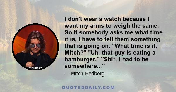 I don't wear a watch because I want my arms to weigh the same. So if somebody asks me what time it is, I have to tell them something that is going on. What time is it, Mitch? Uh, that guy is eating a hamburger. Shi*, I