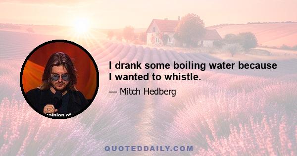 I drank some boiling water because I wanted to whistle.