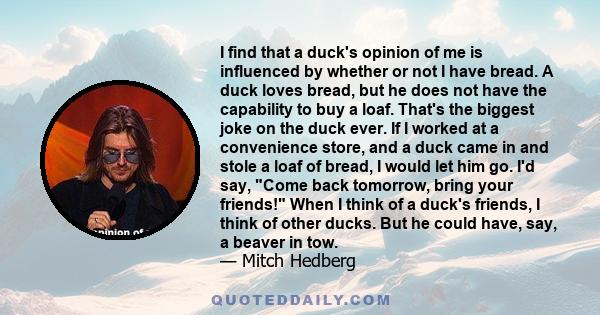 I find that a duck's opinion of me is influenced by whether or not I have bread. A duck loves bread, but he does not have the capability to buy a loaf. That's the biggest joke on the duck ever. If I worked at a