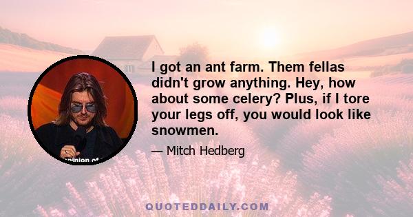 I got an ant farm. Them fellas didn't grow anything. Hey, how about some celery? Plus, if I tore your legs off, you would look like snowmen.