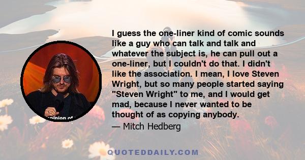 I guess the one-liner kind of comic sounds like a guy who can talk and talk and whatever the subject is, he can pull out a one-liner, but I couldn't do that. I didn't like the association. I mean, I love Steven Wright,