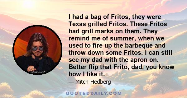 I had a bag of Fritos, they were Texas grilled Fritos. These Fritos had grill marks on them. They remind me of summer, when we used to fire up the barbeque and throw down some Fritos. I can still see my dad with the