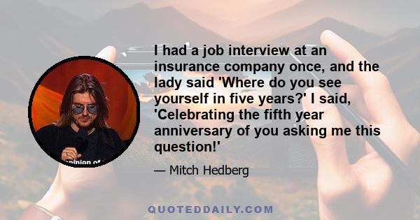 I had a job interview at an insurance company once, and the lady said 'Where do you see yourself in five years?' I said, 'Celebrating the fifth year anniversary of you asking me this question!'