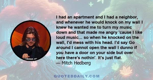 I had an apartment and I had a neighbor, and whenever he would knock on my wall I knew he wanted me to turn my music down and that made me angry 'cause I like loud music... so when he knocked on the wall, I'd mess with