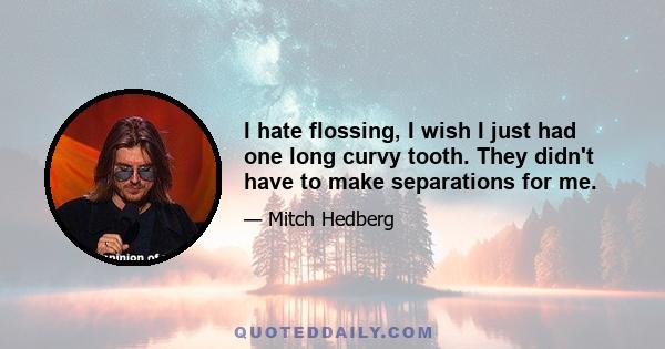 I hate flossing, I wish I just had one long curvy tooth. They didn't have to make separations for me.