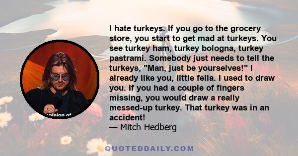 I hate turkeys. If you go to the grocery store, you start to get mad at turkeys. You see turkey ham, turkey bologna, turkey pastrami. Somebody just needs to tell the turkeys, Man, just be yourselves! I already like you, 