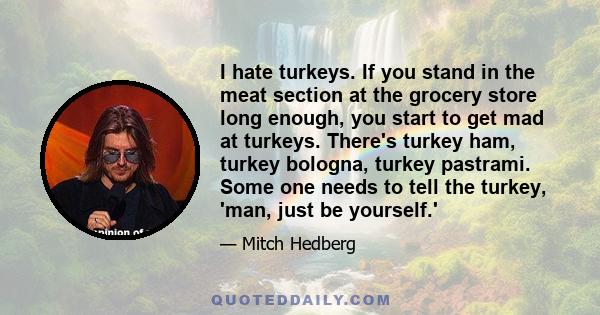 I hate turkeys. If you stand in the meat section at the grocery store long enough, you start to get mad at turkeys. There's turkey ham, turkey bologna, turkey pastrami. Some one needs to tell the turkey, 'man, just be