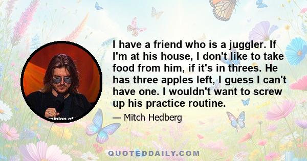 I have a friend who is a juggler. If I'm at his house, I don't like to take food from him, if it's in threes. He has three apples left, I guess I can't have one. I wouldn't want to screw up his practice routine.