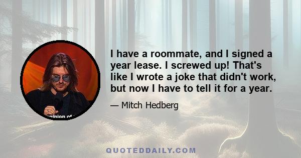 I have a roommate, and I signed a year lease. I screwed up! That's like I wrote a joke that didn't work, but now I have to tell it for a year.