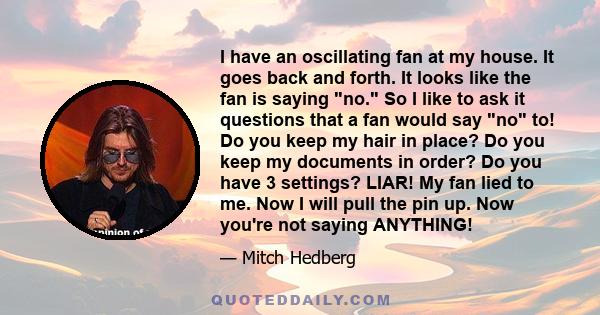 I have an oscillating fan at my house. It goes back and forth. It looks like the fan is saying no. So I like to ask it questions that a fan would say no to! Do you keep my hair in place? Do you keep my documents in