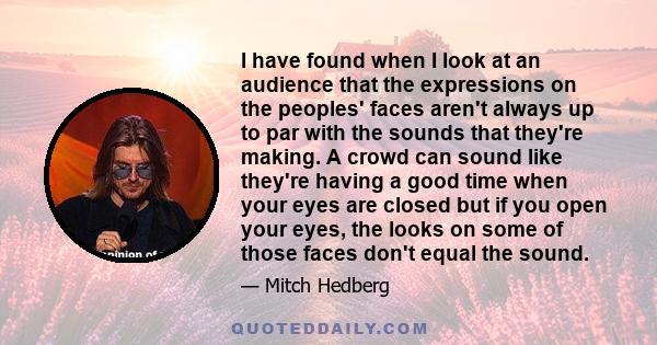 I have found when I look at an audience that the expressions on the peoples' faces aren't always up to par with the sounds that they're making. A crowd can sound like they're having a good time when your eyes are closed 