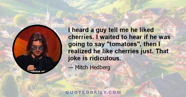 I heard a guy tell me he liked cherries. I waited to hear if he was going to say tomatoes, then I realized he like cherries just. That joke is ridiculous.