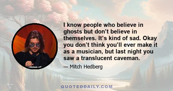 I know people who believe in ghosts but don’t believe in themselves. It’s kind of sad. Okay you don’t think you’ll ever make it as a musician, but last night you saw a translucent caveman.