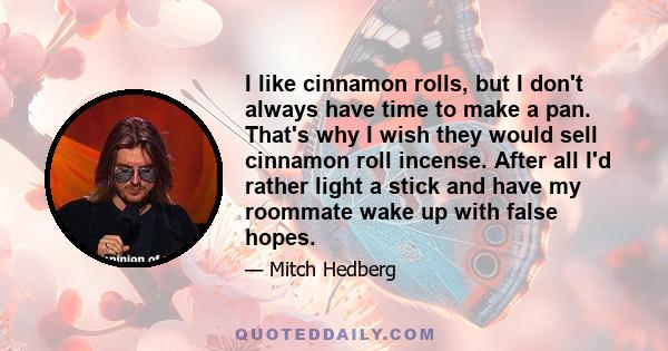 I like cinnamon rolls, but I don't always have time to make a pan. That's why I wish they would sell cinnamon roll incense. After all I'd rather light a stick and have my roommate wake up with false hopes.