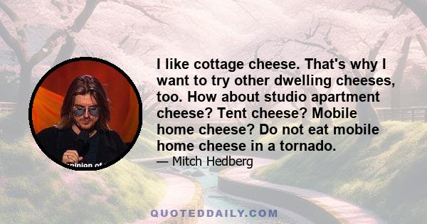 I like cottage cheese. That's why I want to try other dwelling cheeses, too. How about studio apartment cheese? Tent cheese? Mobile home cheese? Do not eat mobile home cheese in a tornado.