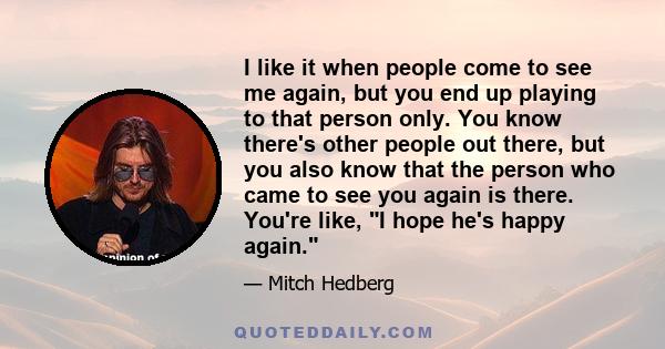 I like it when people come to see me again, but you end up playing to that person only. You know there's other people out there, but you also know that the person who came to see you again is there. You're like, I hope