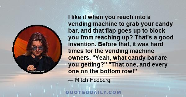 I like it when you reach into a vending machine to grab your candy bar, and that flap goes up to block you from reaching up? That's a good invention. Before that, it was hard times for the vending machine owners. Yeah,