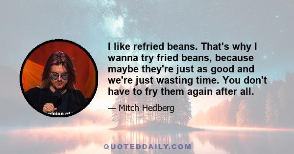 I like refried beans. That's why I wanna try fried beans, because maybe they're just as good and we're just wasting time. You don't have to fry them again after all.