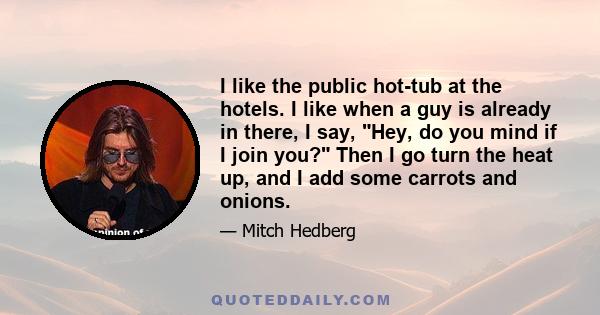 I like the public hot-tub at the hotels. I like when a guy is already in there, I say, Hey, do you mind if I join you? Then I go turn the heat up, and I add some carrots and onions.