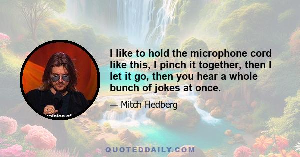 I like to hold the microphone cord like this, I pinch it together, then I let it go, then you hear a whole bunch of jokes at once.