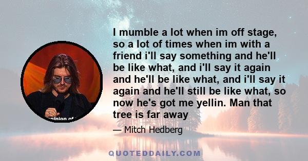 I mumble a lot when im off stage, so a lot of times when im with a friend i'll say something and he'll be like what, and i'll say it again and he'll be like what, and i'll say it again and he'll still be like what, so