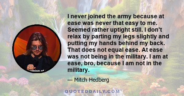 I never joined the army because at ease was never that easy to me. Seemed rather uptight still. I don't relax by parting my legs slightly and putting my hands behind my back. That does not equal ease. At ease was not