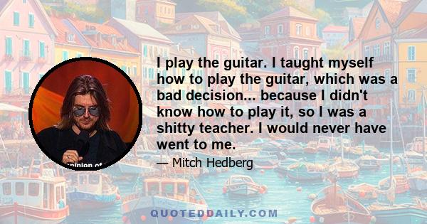 I play the guitar. I taught myself how to play the guitar, which was a bad decision... because I didn't know how to play it, so I was a shitty teacher. I would never have went to me.