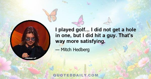 I played golf... I did not get a hole in one, but I did hit a guy. That's way more satisfying.