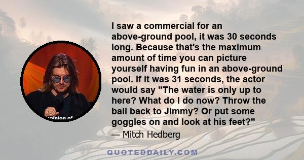 I saw a commercial for an above-ground pool, it was 30 seconds long. Because that's the maximum amount of time you can picture yourself having fun in an above-ground pool. If it was 31 seconds, the actor would say The