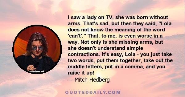 I saw a lady on TV, she was born without arms. That's sad, but then they said, Lola does not know the meaning of the word 'can't'. That, to me, is even worse in a way. Not only is she missing arms, but she doesn't